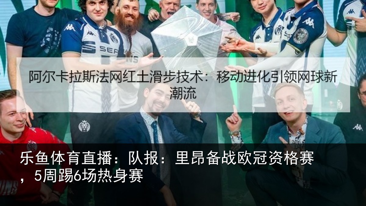 乐鱼体育直播:队报:里昂备战欧冠资格赛,5周踢6场热身赛