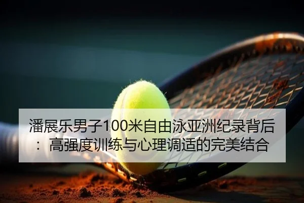 潘展乐男子100米自由泳亚洲纪录背后：高强度训练与心理调适的完美结合