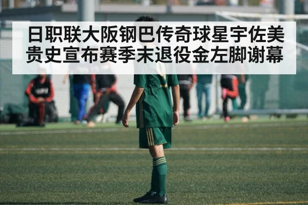 日职联大阪钢巴传奇球星宇佐美贵史宣布赛季末退役金左脚谢幕