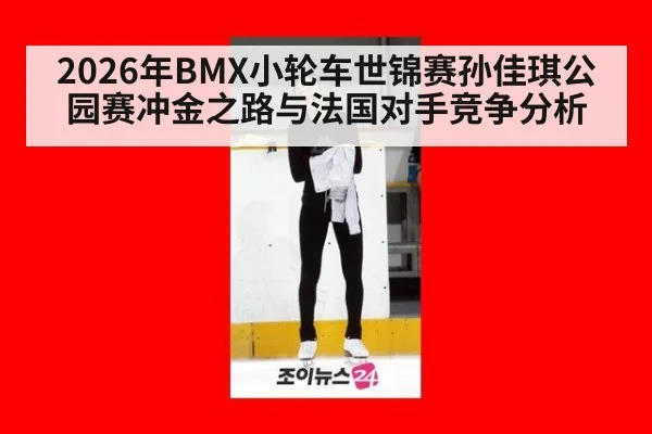 2026年BMX小轮车世锦赛孙佳琪公园赛冲金之路与法国对手竞争分析